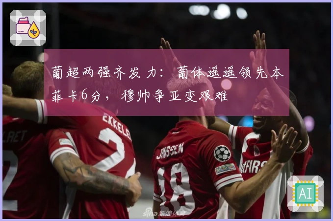 葡超两强齐发力：葡体遥遥领先本菲卡6分，穆帅争亚变艰难