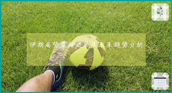 伊朗局势最新进展及未来趋势分析