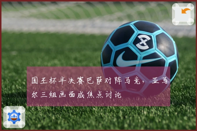 国王杯半决赛巴萨对阵马竞，亚马尔三组画面成焦点讨论