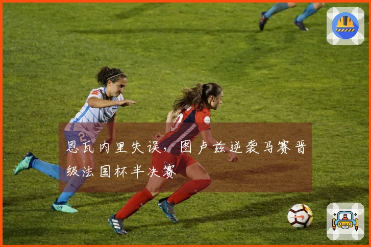 恩瓦内里失误，图卢兹逆袭马赛晋级法国杯半决赛