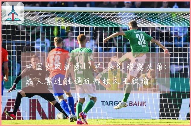 中国女网新秀17岁1米81崭露头角：成人赛连胜逼近郑钦文王欣瑜