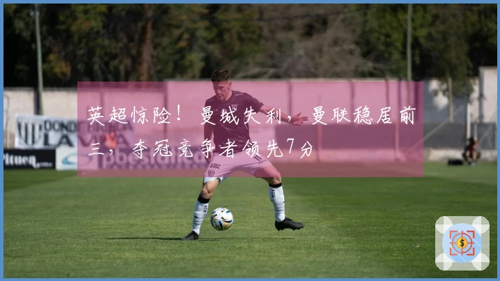 英超惊险！曼城失利，曼联稳居前三，夺冠竞争者领先7分