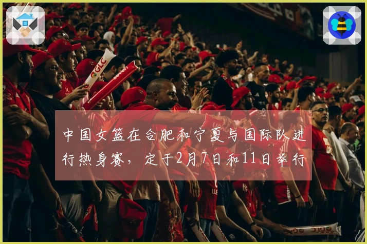 中国女篮在合肥和宁夏与国际队进行热身赛，定于2月7日和11日举行