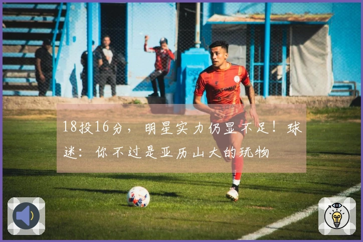 18投16分，明星实力仍显不足！球迷：你不过是亚历山大的玩物