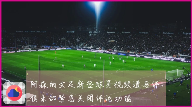 阿森纳女足新签球员视频遭恶评，俱乐部紧急关闭评论功能