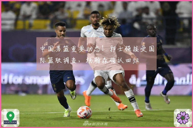 中国男篮重要动态！郭士强接受国际篮联调查，杨瀚森确认回归