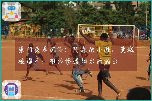 豪门夜幕沉浮：阿森纳小胜，曼城被逼平，维拉惨遭切尔西痛击