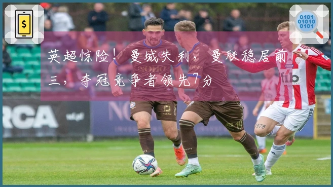 英超惊险！曼城失利，曼联稳居前三，夺冠竞争者领先7分