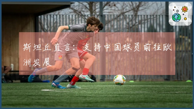 斯坦丘直言：支持中国球员前往欧洲发展