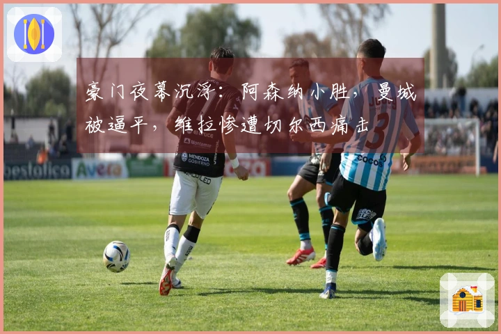 豪门夜幕沉浮：阿森纳小胜，曼城被逼平，维拉惨遭切尔西痛击