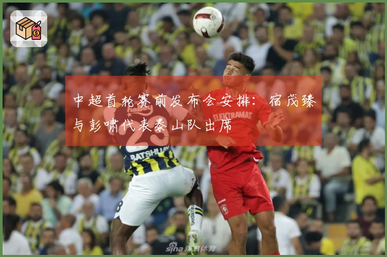 中超首轮赛前发布会安排：宿茂臻与彭啸代表泰山队出席
