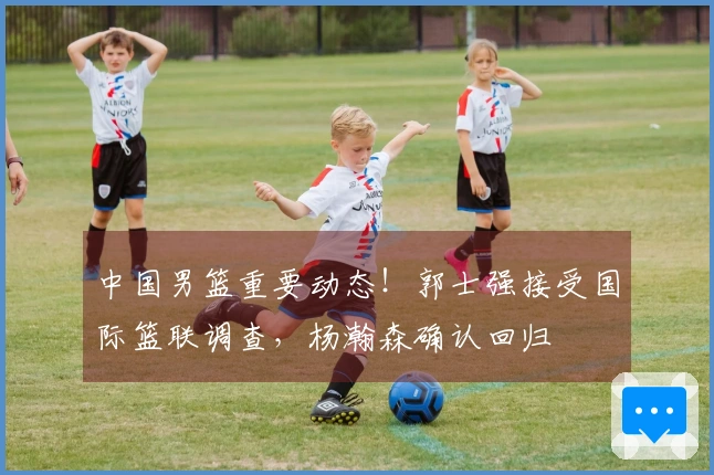 中国男篮重要动态！郭士强接受国际篮联调查，杨瀚森确认回归