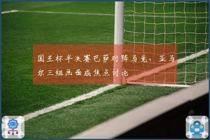 国王杯半决赛巴萨对阵马竞，亚马尔三组画面成焦点讨论